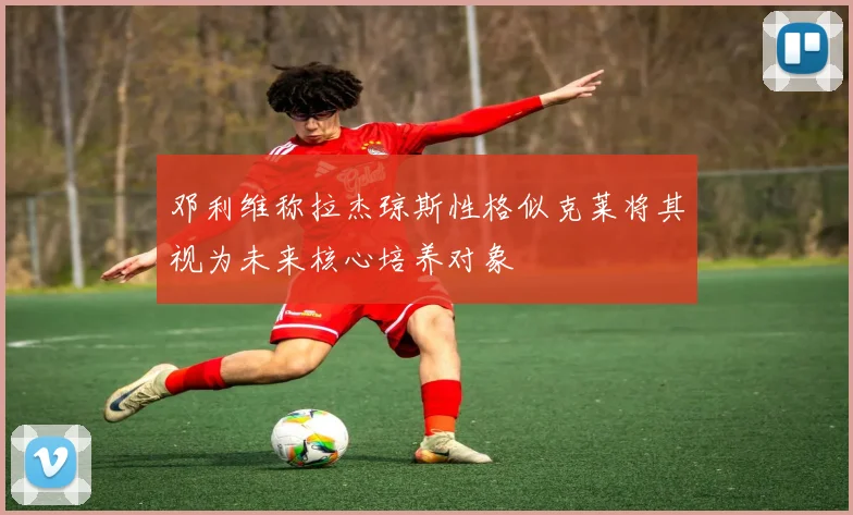 邓利维称拉杰琼斯性格似克莱将其视为未来核心培养对象