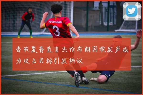 香农夏普直言杰伦布朗因敢发声成为攻击目标引发热议