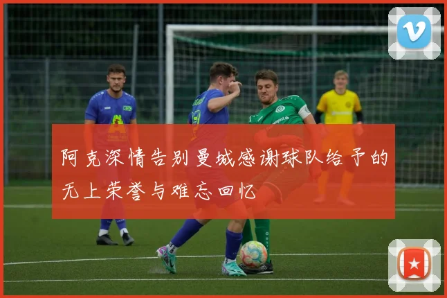 阿克深情告别曼城感谢球队给予的无上荣誉与难忘回忆
