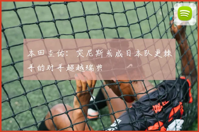 本田圭佑：突尼斯或成日本队更棘手的对手超越瑞典