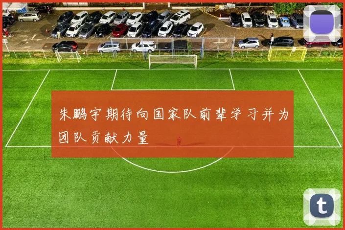 朱鹏宇期待向国家队前辈学习并为团队贡献力量
