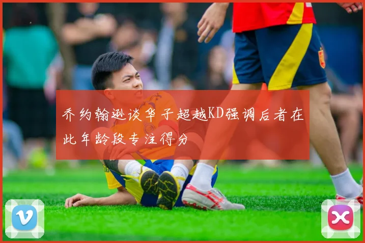 乔约翰逊谈华子超越KD强调后者在此年龄段专注得分