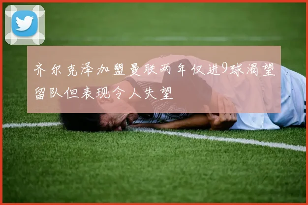 齐尔克泽加盟曼联两年仅进9球渴望留队但表现令人失望