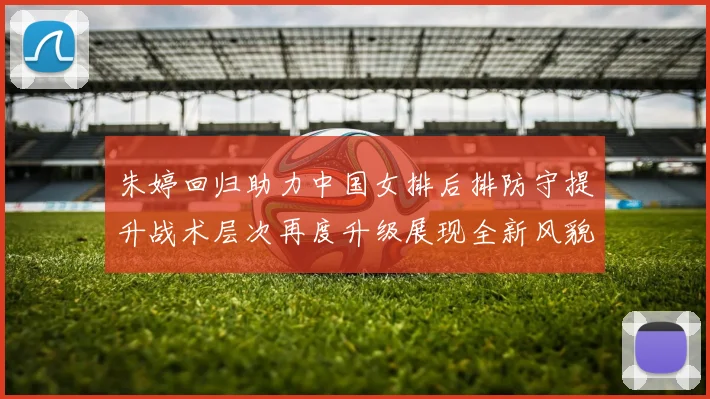 朱婷回归助力中国女排后排防守提升战术层次再度升级展现全新风貌