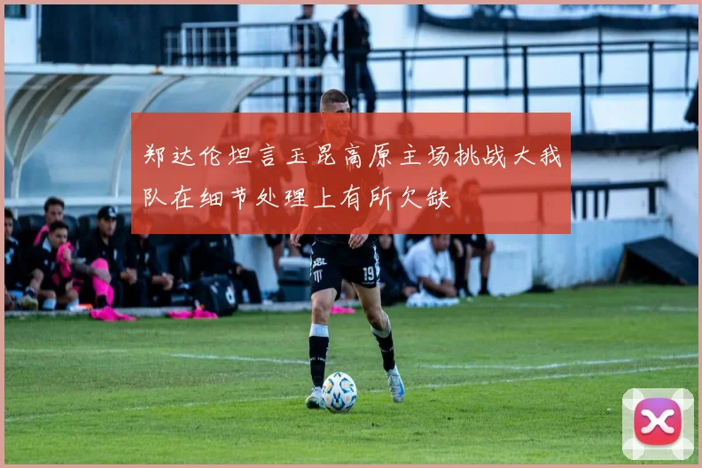 郑达伦坦言玉昆高原主场挑战大我队在细节处理上有所欠缺