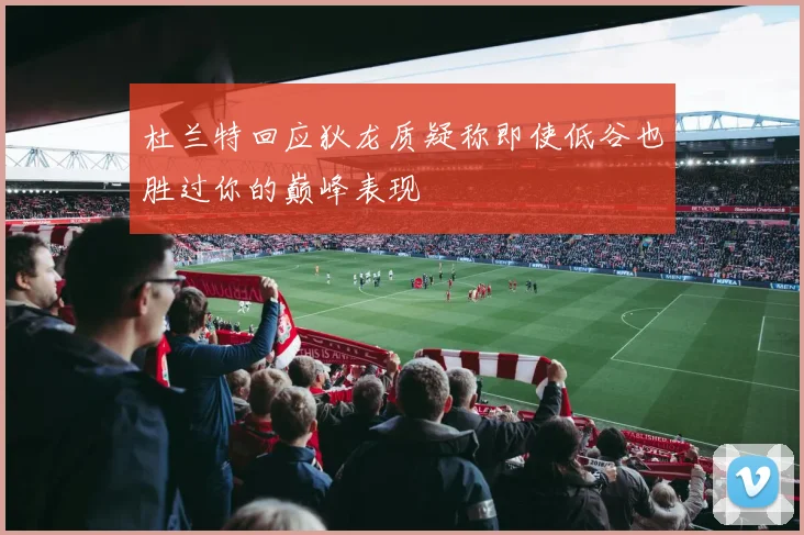 杜兰特回应狄龙质疑称即使低谷也胜过你的巅峰表现
