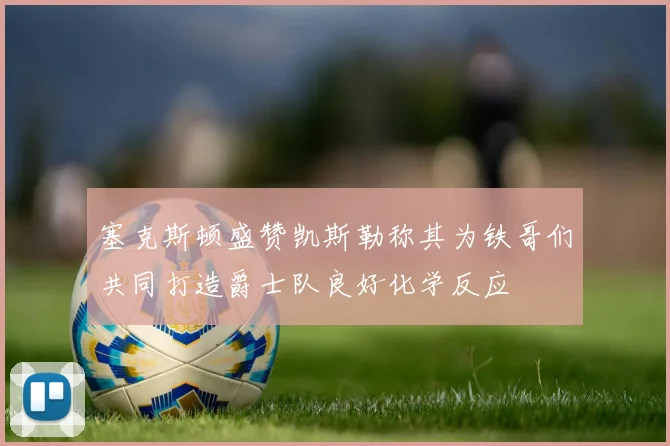 塞克斯顿盛赞凯斯勒称其为铁哥们共同打造爵士队良好化学反应