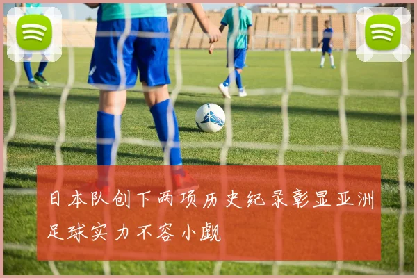 日本队创下两项历史纪录彰显亚洲足球实力不容小觑