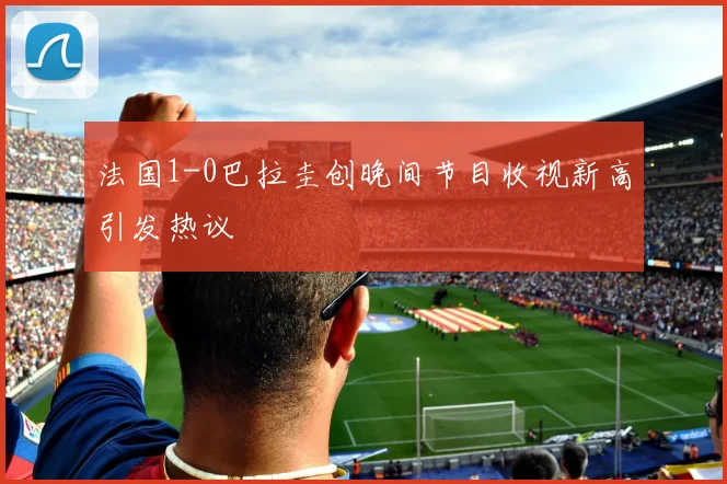 法国1-0巴拉圭创晚间节目收视新高引发热议
