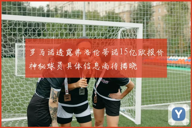 罗马诺透露弗洛伦蒂诺15亿欧报价神秘球员具体信息尚待揭晓