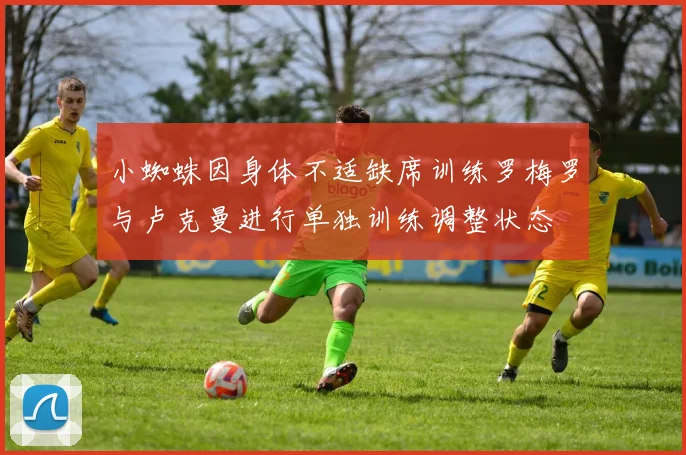 小蜘蛛因身体不适缺席训练罗梅罗与卢克曼进行单独训练调整状态