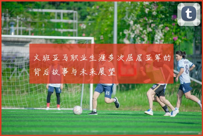 文班亚马职业生涯多次屈居亚军的背后故事与未来展望