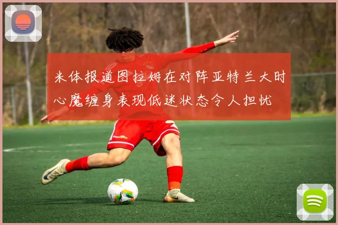 米体报道图拉姆在对阵亚特兰大时心魔缠身表现低迷状态令人担忧