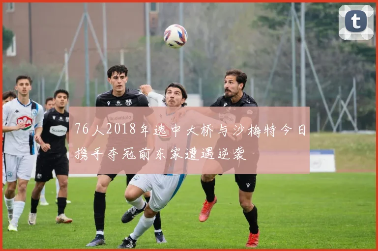 76人2018年选中大桥与沙梅特今日携手夺冠前东家遭遇逆袭