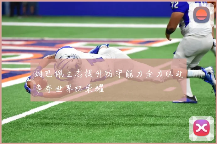 姆巴佩立志提升防守能力全力以赴争夺世界杯荣耀