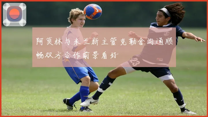 阿莫林与米兰新主管克勒舍沟通顺畅双方合作前景看好
