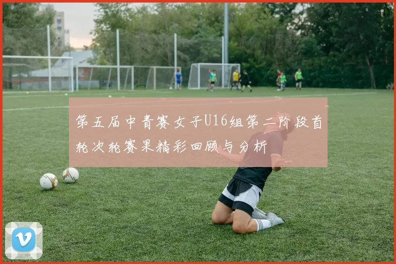 第五届中青赛女子U16组第二阶段首轮次轮赛果精彩回顾与分析