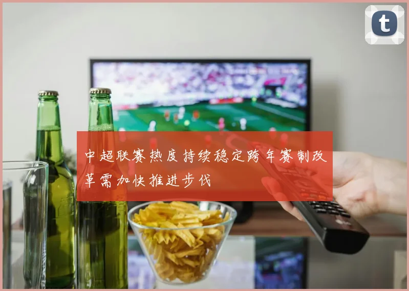 中超联赛热度持续稳定跨年赛制改革需加快推进步伐