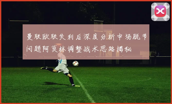 曼联欧联失利后深度分析中场脱节问题阿莫林调整战术思路揭秘