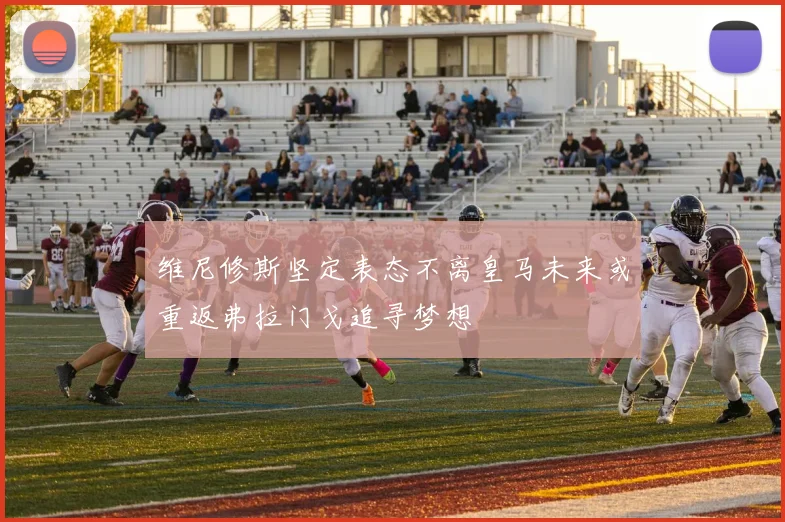 维尼修斯坚定表态不离皇马未来或重返弗拉门戈追寻梦想