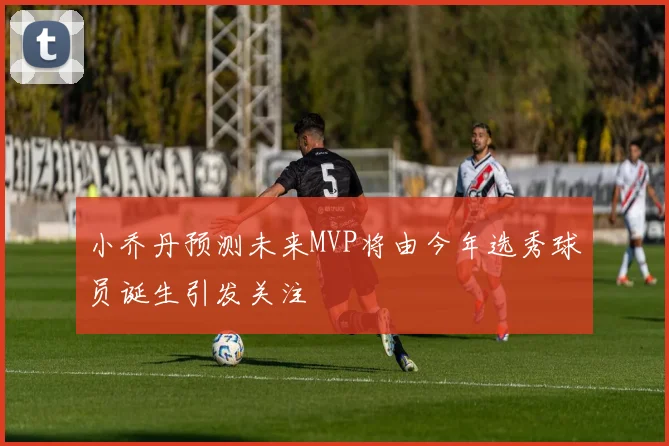 小乔丹预测未来MVP将由今年选秀球员诞生引发关注