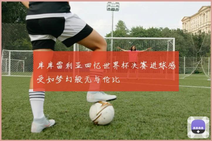 库库雷利亚回忆世界杯决赛进球感受如梦幻般无与伦比