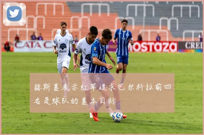 赫斯基表示红军追求巴尔科拉前四名是球队的基本目标