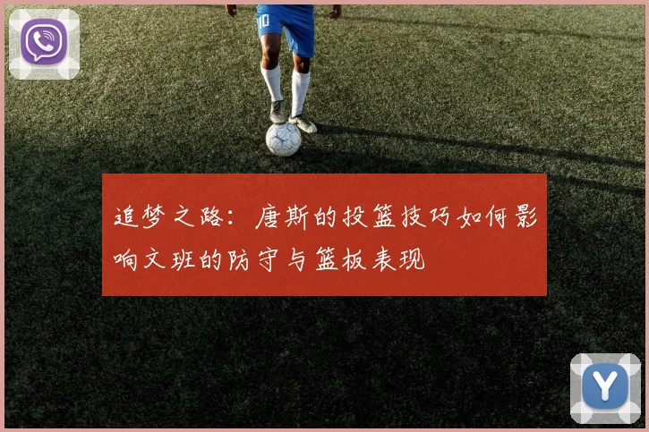 追梦之路：唐斯的投篮技巧如何影响文班的防守与篮板表现