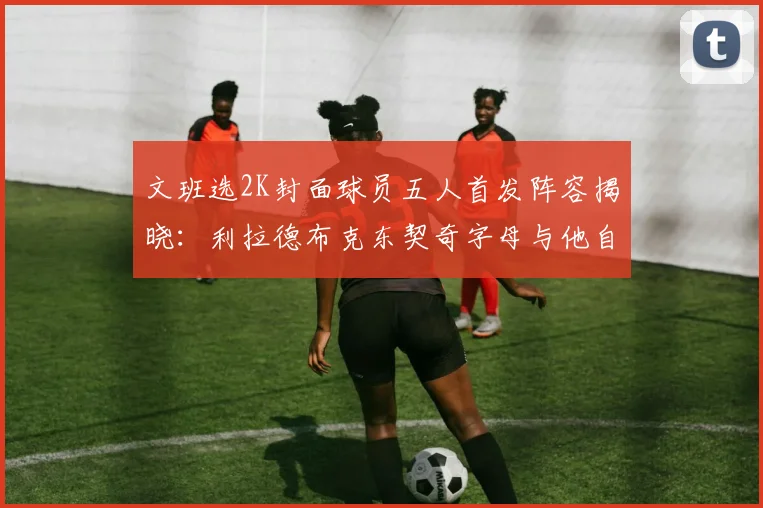 文班选2K封面球员五人首发阵容揭晓：利拉德布克东契奇字母与他自己