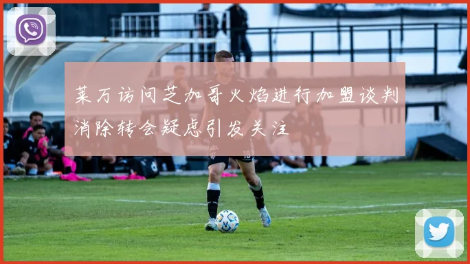 莱万访问芝加哥火焰进行加盟谈判消除转会疑虑引发关注