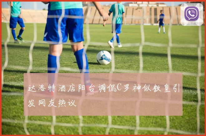 达洛特酒店阳台调侃C罗神似教皇引发网友热议