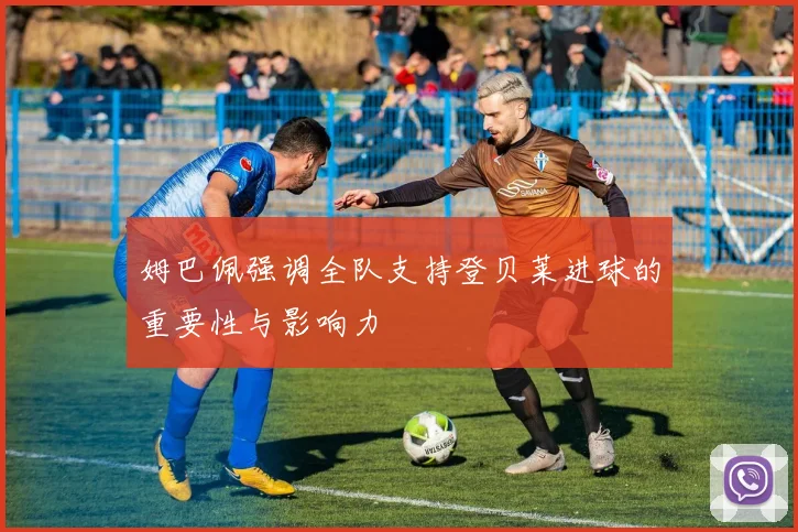 姆巴佩强调全队支持登贝莱进球的重要性与影响力
