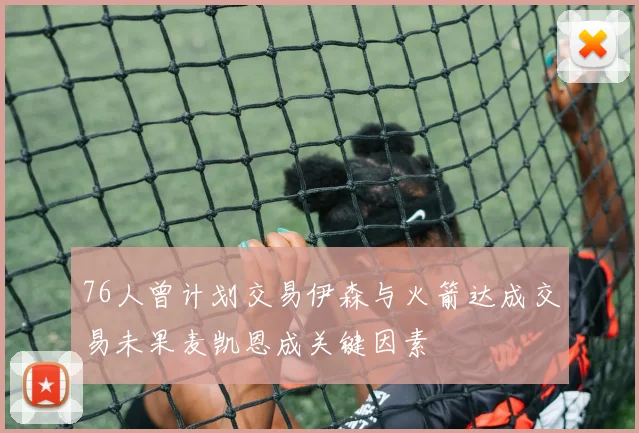 76人曾计划交易伊森与火箭达成交易未果麦凯恩成关键因素