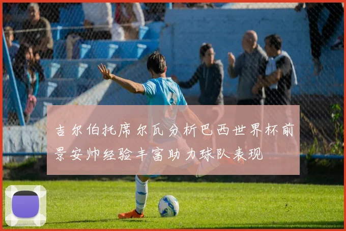 吉尔伯托席尔瓦分析巴西世界杯前景安帅经验丰富助力球队表现
