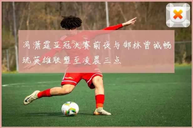 冯潇霆亚冠决赛前夜与郜林曾诚畅玩英雄联盟至凌晨三点