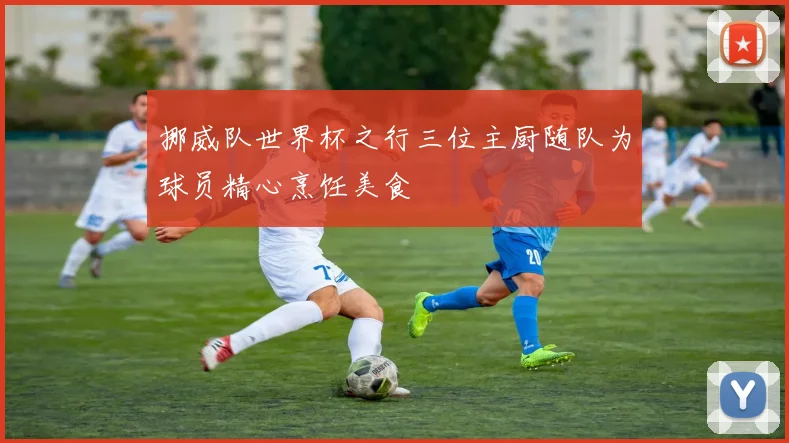 挪威队世界杯之行三位主厨随队为球员精心烹饪美食