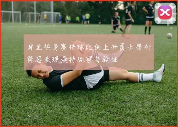 库里热身赛传球比例上升勇士替补阵容表现亟待观察与验证